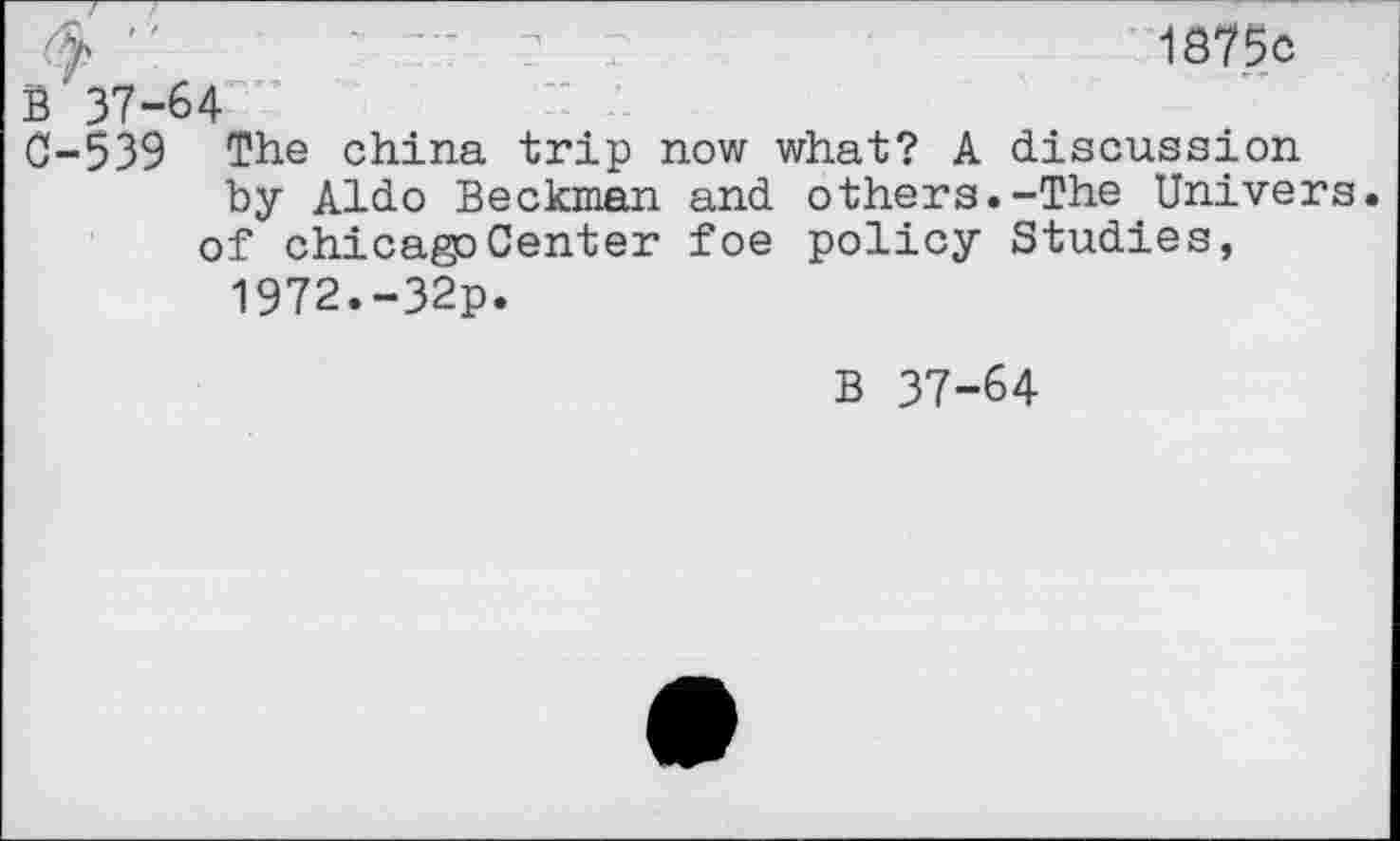 ﻿"	'	- ? :	1875c
B 37-64
0-539 The china trip now what? A discussion by Aldo Beckman and others.-The Univers, of chicagoCenter foe policy Studies,
1972.-32p.
B 37-64